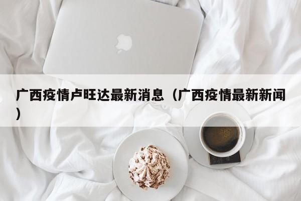 广西疫情卢旺达最新消息(广西疫情最新新闻)
