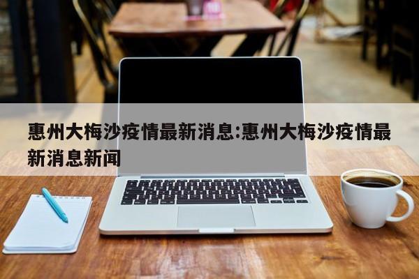 惠州大梅沙疫情最新消息:惠州大梅沙疫情最新消息新闻