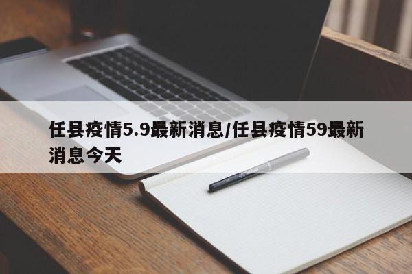 任县疫情5.9最新消息/任县疫情59最新消息今天