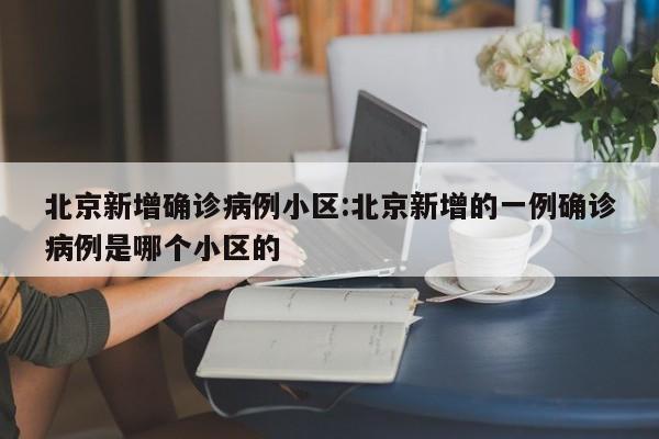 北京新增确诊病例小区:北京新增的一例确诊病例是哪个小区的