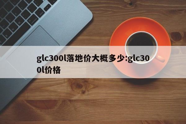 glc300l落地价大概多少:glc300l价格