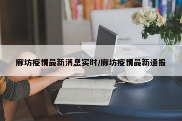 廊坊疫情最新消息实时/廊坊疫情最新通报