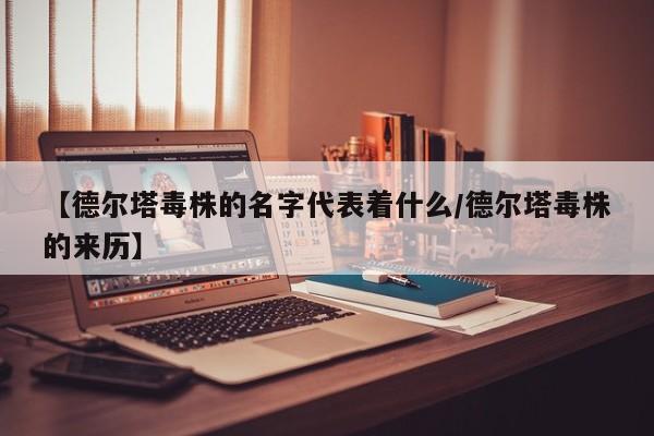 【德尔塔毒株的名字代表着什么/德尔塔毒株的来历】