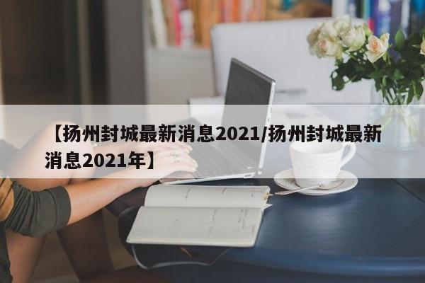 【扬州封城最新消息2021/扬州封城最新消息2021年】