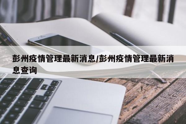 彭州疫情管理最新消息/彭州疫情管理最新消息查询