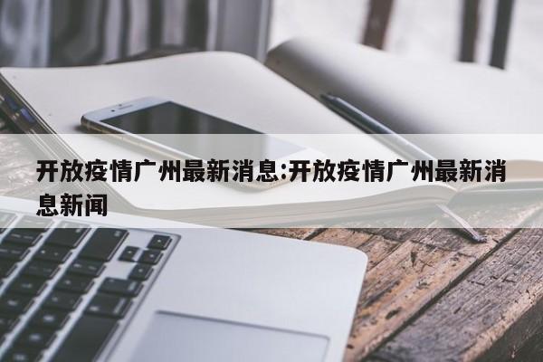 开放疫情广州最新消息:开放疫情广州最新消息新闻