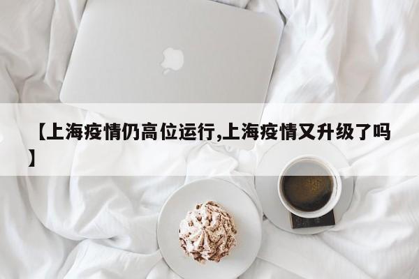 【上海疫情仍高位运行,上海疫情又升级了吗】