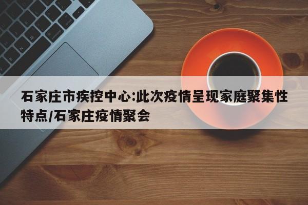 石家庄市疾控中心:此次疫情呈现家庭聚集性特点/石家庄疫情聚会