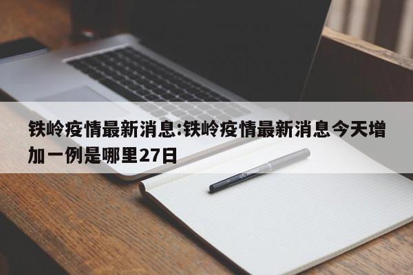 铁岭疫情最新消息:铁岭疫情最新消息今天增加一例是哪里27日