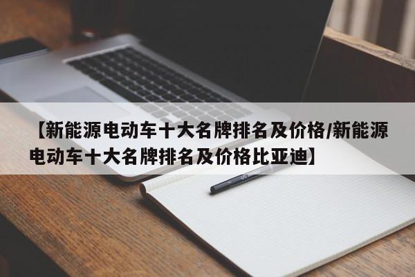 【新能源电动车十大名牌排名及价格/新能源电动车十大名牌排名及价格比亚迪】
