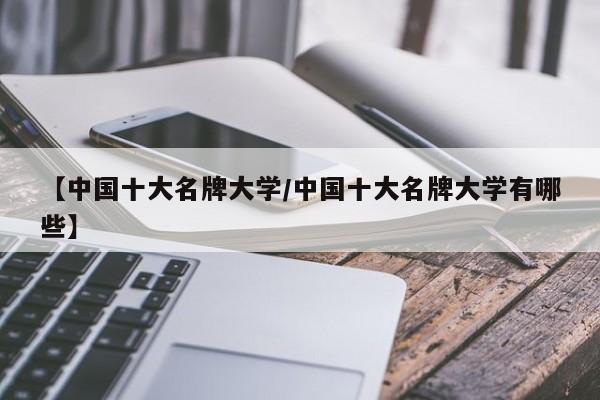 【中国十大名牌大学/中国十大名牌大学有哪些】