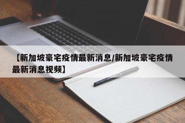 【新加坡豪宅疫情最新消息/新加坡豪宅疫情最新消息视频】