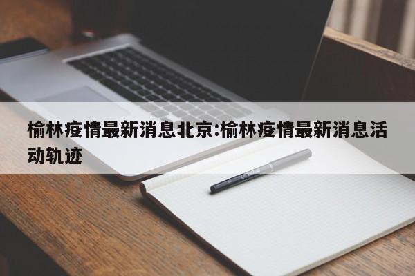 榆林疫情最新消息北京:榆林疫情最新消息活动轨迹
