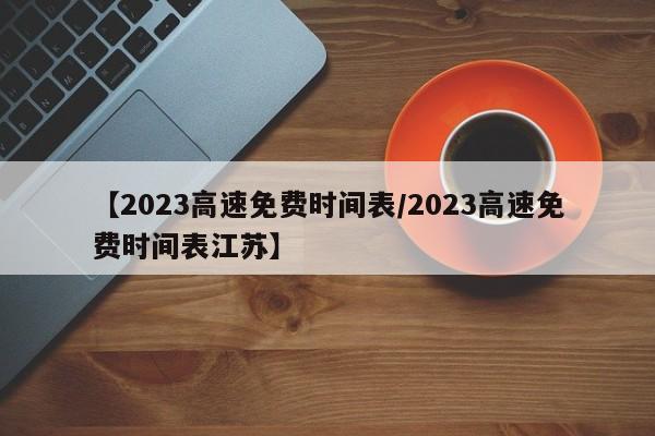 【2023高速免费时间表/2023高速免费时间表江苏】