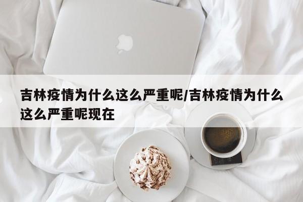 吉林疫情为什么这么严重呢/吉林疫情为什么这么严重呢现在