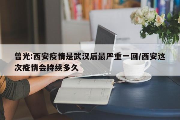 曾光:西安疫情是武汉后最严重一回/西安这次疫情会持续多久