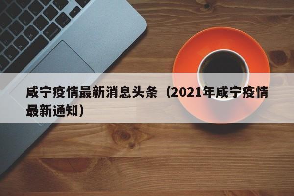 咸宁疫情最新消息头条(2021年咸宁疫情最新通知)