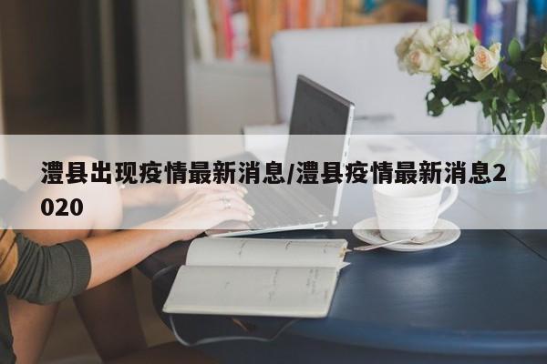 澧县出现疫情最新消息/澧县疫情最新消息2020