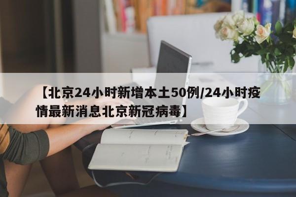 【北京24小时新增本土50例/24小时疫情最新消息北京新冠病毒】