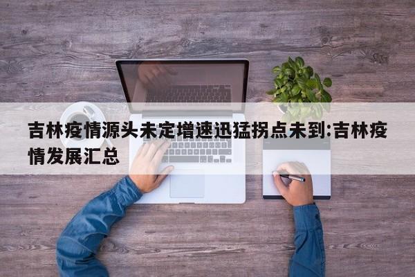 吉林疫情源头未定增速迅猛拐点未到:吉林疫情发展汇总