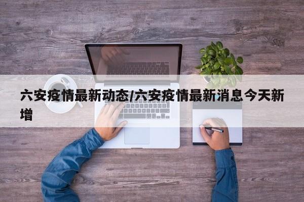 六安疫情最新动态/六安疫情最新消息今天新增