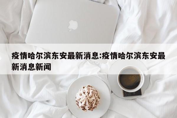 疫情哈尔滨东安最新消息:疫情哈尔滨东安最新消息新闻