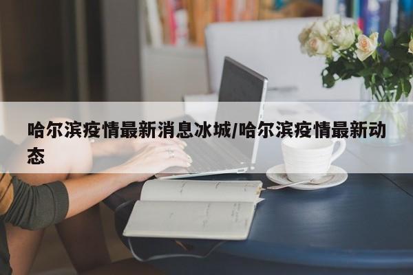 哈尔滨疫情最新消息冰城/哈尔滨疫情最新动态