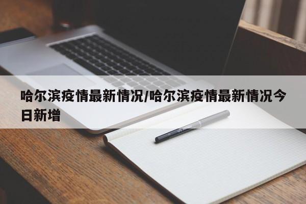 哈尔滨疫情最新情况/哈尔滨疫情最新情况今日新增