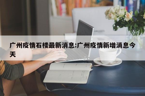 广州疫情石楼最新消息:广州疫情新增消息今天
