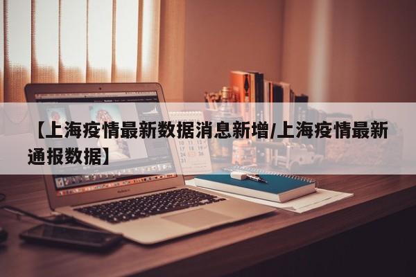 【上海疫情最新数据消息新增/上海疫情最新通报数据】