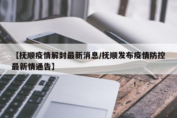 【抚顺疫情解封最新消息/抚顺发布疫情防控最新情通告】