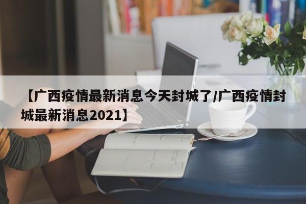 【广西疫情最新消息今天封城了/广西疫情封城最新消息2021】