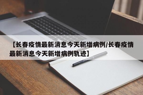 【长春疫情最新消息今天新增病例/长春疫情最新消息今天新增病例轨迹】