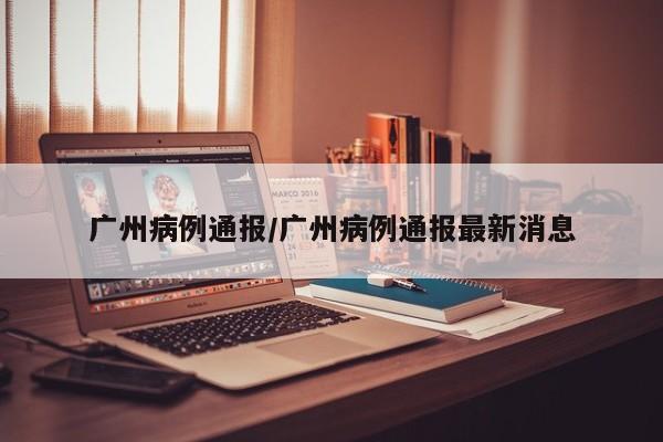 广州病例通报/广州病例通报最新消息