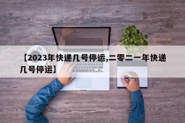 【2023年快递几号停运,二零二一年快递几号停运】