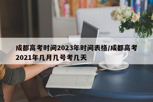 成都高考时间2023年时间表格/成都高考2021年几月几号考几天