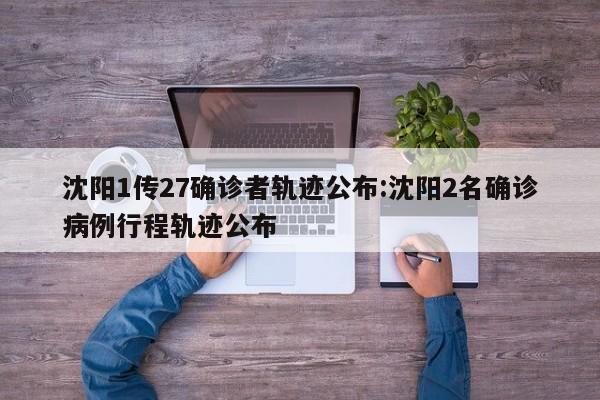 沈阳1传27确诊者轨迹公布:沈阳2名确诊病例行程轨迹公布