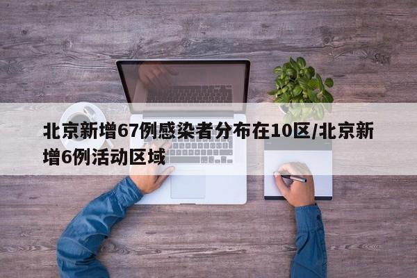 北京新增67例感染者分布在10区/北京新增6例活动区域