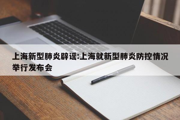 上海新型肺炎辟谣:上海就新型肺炎防控情况举行发布会