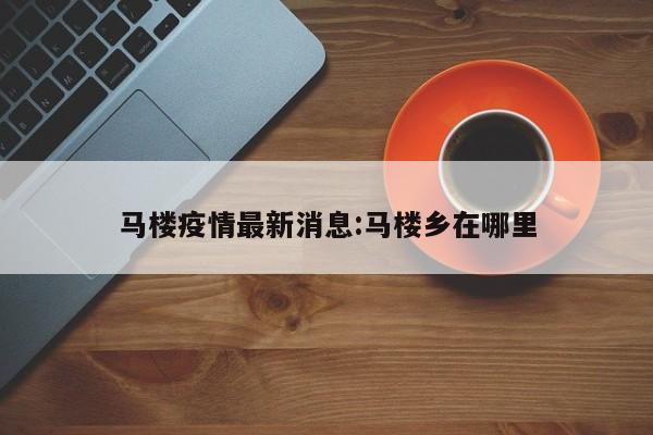 马楼疫情最新消息:马楼乡在哪里